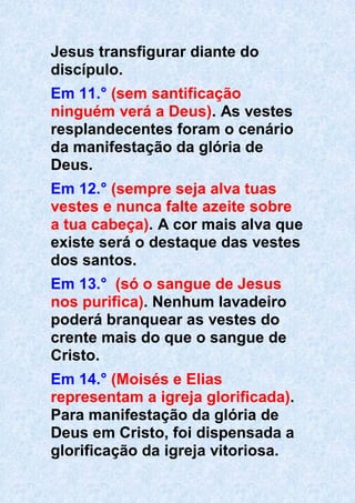 Jesus transfigurar diante do
discípulo.
Em 11.° (sem santificação
ninguém verá a Deus). As vestes
resplandecentes foram o cenário
da manifestação da glória de
Deus.
Em 12.° (sempre seja alva tuas
vestes e nunca falte azeite sobre
a tua cabeça). A cor mais alva que
existe será o destaque das vestes
dos santos.
Em 13.° (só o sangue de Jesus
nos purifica). Nenhum lavadeiro
poderá branquear as vestes do
crente mais do que o sangue de
Cristo.
Em 14.° (Moisés e Elias
representam a igreja glorificada).
Para manifestação da glória de
Deus em Cristo, foi dispensada a
glorificação da igreja vitoriosa.
 