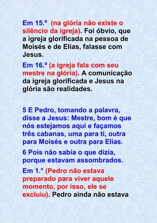 Em 15.º (na glória não existe o
silêncio da igreja). Foi óbvio, que
a igreja glorificada na pessoa de
Moisés e de Elias, falasse com
Jesus.
Em 16.º (a igreja fala com seu
mestre na glória). A comunicação
da igreja glorificada e Jesus na
glória são realidades.
5 E Pedro, tomando a palavra,
disse a Jesus: Mestre, bom é que
nós estejamos aqui e façamos
três cabanas, uma para ti, outra
para Moisés e outra para Elias.
6 Pois não sabia o que dizia,
porque estavam assombrados.
Em 1.° (Pedro não estava
preparado para viver aquele
momento, por isso, ele se
excluiu). Pedro ainda não estava
 