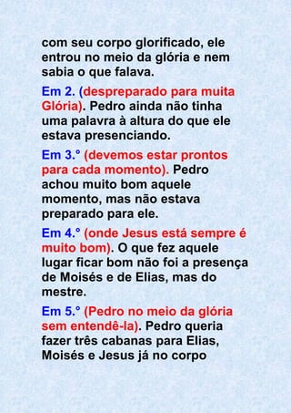 com seu corpo glorificado, ele
entrou no meio da glória e nem
sabia o que falava.
Em 2. (despreparado para muita
Glória). Pedro ainda não tinha
uma palavra à altura do que ele
estava presenciando.
Em 3.° (devemos estar prontos
para cada momento). Pedro
achou muito bom aquele
momento, mas não estava
preparado para ele.
Em 4.° (onde Jesus está sempre é
muito bom). O que fez aquele
lugar ficar bom não foi a presença
de Moisés e de Elias, mas do
mestre.
Em 5.° (Pedro no meio da glória
sem entendê-la). Pedro queria
fazer três cabanas para Elias,
Moisés e Jesus já no corpo
 