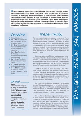 Cuando la radio y la prensa nos hablan de una persona famosa, tal vez
nos preguntamos cómo es su vida diaria, cómo empezó sus actividades
y quiénes lo apoyaron o colaboraron con él, qué desafíos ha enfrentado
y cómo los superó. Esto es lo que nos ofrece el evangelio de Marcos
respecto a Jesús. Nos describe cómo es Jesús, cómo formó su comuni-
dad de discípulos y cómo su estilo de vida provocó que lo mataran. Tam-
bién explica la naturaleza salvadora de su mesianismo y cómo nos salva
a través de su Pascua.
Autor
Judeocristiano, discípulo
de Jesús sin ser del grupo
de los Doce
Fecha de redacción
Entre 60 y 70 d. C., fue el
primer evangelio
Destinatarios
Cristianos gentiles
perseguidos por su fe, en
Roma
Imagen de Jesús
Presenta a Jesús como
Hijo de Dios, Maestro,
Profeta y otros títulos
Datos
PresentacIónEsquema
1 1-13. Introducción
1 14 – 3 6. Revelación de
Jesús y ceguera de los
dirigentes judíos
3 7 – 6 6a. Revelación de
Jesús e incomprensión
de sus parientes y
paisanos
6 6b – 8 30. Revelación
de Jesús y
reconocimiento inicial de
sus discípulos
8 31 – 10 52. Revelación
del camino doloroso del
Mesías
11 1 – 13 37. Ministerio
de Jesús en Jerusalén
14 1 – 16 8. Revelación
en plenitud: pasión,
muerte y resurrección de
Jesús
Marcos era judío; conoció a Jesús a través de Pedro
y suele identificársele con Juan Marcos, mencionado
en los Hechos de los Apóstoles y las cartas de Pablo
y de Pedro. Fue el iniciador del género literario llama-
do «evangelio», al proclamar el mensaje y las obras
de Jesús desde la perspectiva pascual, con un estilo
de «buena noticia». Su evangelio se lee fácilmente,
es el más breve de los cuatro y sirvió de base al de
Mateo y Lucas.
La presentación que Marcos hace de Jesús es co-
mo la de un hombre de acción, humano en sus senti-
mientos y totalmente comprometido con su misión. Su
evangelio responde a dos cuestiones fundamentales
y comprometedoras para sus seguidores: ¿quién es
Jesús? ¿En qué consiste ser discípulo de Jesús?
También muestra a Jesús sanando a los enfer-
mos; siendo compasivo con quienes sufren; liberan-
do de los demonios, e interviniendo en conflictos con
las autoridades civiles y religiosas. Señala cómo inter-
pretan sus discípulos estas obras, que identifican a
Jesús con el Mesías prometido, aunque con un me-
sianismo distinto al esperado.
La forma en que Marcos responde a la pregunta
sobre el discipulado de Jesús es sorprendente. Ade-
más de seguir sus enseñanzas, los discípulos deben
asumir su misión de proclamar la llegada del reino de
Dios, y caminar con él en el servicio y entrega a los
demás, hasta su pasión, muerte y resurrección.
De hecho, los discípulos siguieron con entusiasmo
a Jesús mientras crecía su popularidad, pero lo aban-
donaron en momentos difíciles de la pasión. A pesar de
esto, Jesús no los abandonó y volvió a salir a su en-
cuentro en Galilea, después de la resurrección. Fue en
la relación personal con Jesús y en su encuentro cons-
tante con él, donde descubrieron su misterio y adqui-
rieron la fuerza para seguirlo y continuar con su misión.
EvangeliosegúnSanMarcos
 