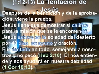 Después de la bendición y de la aproba-
ción, viene la prueba.
Jesús tiene que demostrar si
para la misión que se le encomen
Jesús soledad del desierto
por 40 , y oración.
Fue en todo, semejante a noso-
tros y no pecó (Heb 2:18). Él nos entien-
de y nos ayudará en nuestra debilidad
(1 Cor 10:13).
 