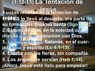 5 cosas resaltan de la tentación de
Jesús:1. El ES lo llevó al desierto, era parte de
su formación. Dios no tienta (Sgo ).
2. Estuvo 40 días, en la soledad
mundo comunión con Dios.
3. Satanás, en el cuer-
po, y espíritu (Lc 4:1-13).
4. Estaba con las fieras, sin compañía.
5. Los ángeles le servían (Heb 1:14).
¡Ahora Jesús está listo para empezar!
 