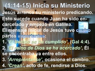 Jesús arranca su ministerio predicando.
Esto sucede cuando Juan ha sido en-
carcelado y empezó en Galilea.
El mensaje inicial de Jesús tuvo
partes :
1. ‘El cumplido’, (Gal 4:4).
2. ‘ de Dios se ha acercado’, Él
se encontraba ya entre ellos.
3. ‘Arrepiéntanse’, ocasiona el cambio.
4. ‘Crean’, acto de fe, rendirse a Dios.
 