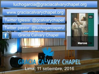 luchogarcia@graciacalvarychapel.org
www.graciacalvarychapel.org
Twitter Iglesia: @gcalvarychapel
Twitter pastor: @luchogarciaperu
Gracia Calvary Chapel
Lima, 11 setiembre, 2016
 