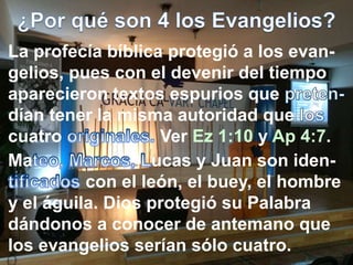La profecía bíblica protegió a los evan-
gelios, pues con el devenir del tiempo
aparecieron textos espurios que
dían tener la misma autoridad que
cuatro Ver Ez 1:10 y Ap 4:7.
Ma ucas y Juan son iden-
con el león, el buey, el hombre
y el águila. Dios protegió su Palabra
dándonos a conocer de antemano que
los evangelios serían sólo cuatro.
 