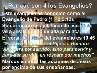 Este evangelio es conocido como el
Evangelio de Pedro (1 Pd 5:13).
Marcos enfatiza las acciones de Jesús
por encima de sus enseñanzas.
Su narración es ágil, llena de acci
ve a Jesús yendo de allá para acá.
El versí del evangelio es 10:45
“ el Hijo del Hombre
vi ra ser servido, sino para servir y
para dar su vida en rescate por muchos”
 