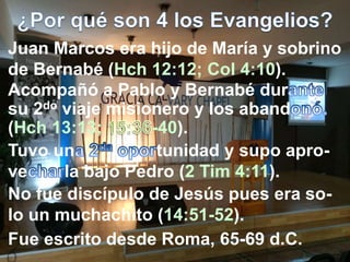 Juan Marcos era hijo de María y sobrino
de Bernabé (Hch 12:12; Col 4:10).
No fue discípulo de Jesús pues era so-
lo un muchachito (14:51-52).
Acompañó a Pablo y Bernabé dur
su 2do viaje misionero y los aband
(Hch 13:13; -40).
Tuvo un tunidad y supo apro-
ve la bajo Pedro (2 Tim 4:11).
Fue escrito desde Roma, 65-69 d.C.
 