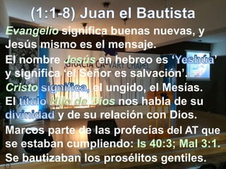 Evangelio significa buenas nuevas, y
Jesús mismo es el mensaje.
El nombre Jesús en hebreo es ‘ ’
y significa ‘el Señor es salvación’.
Cristo el ungido, el Mesías.
El Dios nos habla de su
y de su relación con Dios.
Marcos parte de las profecías del AT que
se estaban cumpliendo: Is 40:3; Mal 3:1.
Se bautizaban los prosélitos gentiles.
 