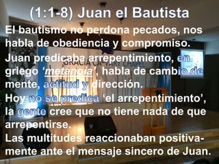 El bautismo no perdona pecados, nos
habla de obediencia y compromiso.
Juan predicaba arrepentimiento,
griego ‘metanoia’, habla de camb
mente, dirección.
Hoy ‘el arrepentimiento’,
la cree que no tiene nada de que
arrepentirse.
Las multitudes reaccionaban positiva-
mente ante el mensaje sincero de Juan.
 