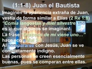 Imaginen la apariencia extraña de Juan,
vestía de forma similar a Elías (2 Re 1:8)
“Comía langostas y miel silvestre
es lo que algunos se imaginan!
La frase “ de mí viene uno…”
hace eco
Al con Jesús, Juan se ve
completamente indigno.
Las personas se creen esencialmente
buenas, pues se comparan entre ellas.
 