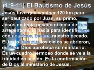 Jesús tuvo que caminar 120 km para
ser bautizado por Juan, su primo.
Jesús no tenía pecado ni tenía de
arrepentirse, lo hacía para identifi
con nuestro pecado.
El texto los cielos se abrieron,
es Dios aprobaba su ministerio.
Es un cuadro hermoso donde se ve a la
trinidad en acción. Es la confirmación
de Dios al ministerio de Jesús.
 