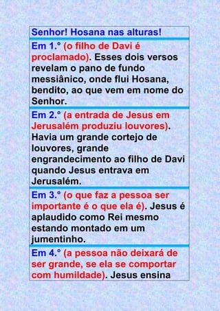 Senhor! Hosana nas alturas!
Em 1.° (o filho de Davi é
proclamado). Esses dois versos
revelam o pano de fundo
messiânico, onde flui Hosana,
bendito, ao que vem em nome do
Senhor.
Em 2.° (a entrada de Jesus em
Jerusalém produziu louvores).
Havia um grande cortejo de
louvores, grande
engrandecimento ao filho de Davi
quando Jesus entrava em
Jerusalém.
Em 3.° (o que faz a pessoa ser
importante é o que ela é). Jesus é
aplaudido como Rei mesmo
estando montado em um
jumentinho.
Em 4.° (a pessoa não deixará de
ser grande, se ela se comportar
com humildade). Jesus ensina
 