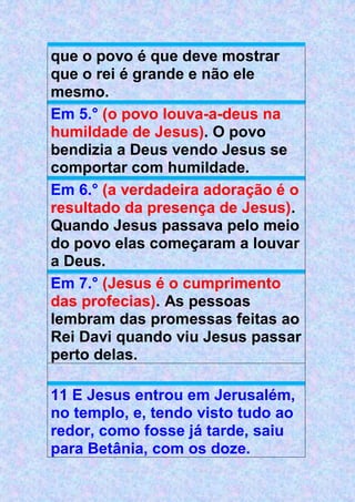 que o povo é que deve mostrar
que o rei é grande e não ele
mesmo.
Em 5.° (o povo louva-a-deus na
humildade de Jesus). O povo
bendizia a Deus vendo Jesus se
comportar com humildade.
Em 6.° (a verdadeira adoração é o
resultado da presença de Jesus).
Quando Jesus passava pelo meio
do povo elas começaram a louvar
a Deus.
Em 7.° (Jesus é o cumprimento
das profecias). As pessoas
lembram das promessas feitas ao
Rei Davi quando viu Jesus passar
perto delas.
11 E Jesus entrou em Jerusalém,
no templo, e, tendo visto tudo ao
redor, como fosse já tarde, saiu
para Betânia, com os doze.
 