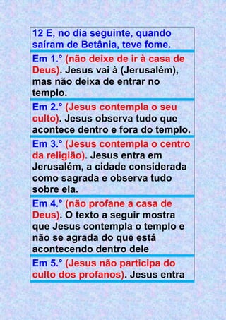 12 E, no dia seguinte, quando
saíram de Betânia, teve fome.
Em 1.° (não deixe de ir à casa de
Deus). Jesus vai à (Jerusalém),
mas não deixa de entrar no
templo.
Em 2.° (Jesus contempla o seu
culto). Jesus observa tudo que
acontece dentro e fora do templo.
Em 3.° (Jesus contempla o centro
da religião). Jesus entra em
Jerusalém, a cidade considerada
como sagrada e observa tudo
sobre ela.
Em 4.° (não profane a casa de
Deus). O texto a seguir mostra
que Jesus contempla o templo e
não se agrada do que está
acontecendo dentro dele
Em 5.° (Jesus não participa do
culto dos profanos). Jesus entra
 