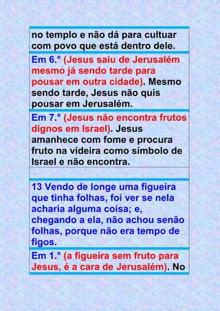 no templo e não dá para cultuar
com povo que está dentro dele.
Em 6.° (Jesus saiu de Jerusalém
mesmo já sendo tarde para
pousar em outra cidade). Mesmo
sendo tarde, Jesus não quis
pousar em Jerusalém.
Em 7.° (Jesus não encontra frutos
dignos em Israel). Jesus
amanhece com fome e procura
fruto na videira como símbolo de
Israel e não encontra.
13 Vendo de longe uma figueira
que tinha folhas, foi ver se nela
acharia alguma coisa; e,
chegando a ela, não achou senão
folhas, porque não era tempo de
figos.
Em 1.° (a figueira sem fruto para
Jesus, é a cara de Jerusalém). No
 