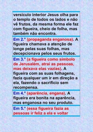 versículo interior Jesus olha para
o templo de todos os lados e não
vê frutos, da mesma forma ele faz
com figueira, cheio de folha, mas
também não encontra.
Em 2.° (propaganda enganosa). A
figueira chamava a atenção de
longe pelas suas folhas, mas
decepcionava pelos seus frutos.
Em 3.° (a figueira como símbolo
de Jerusalém, atrai as pessoas,
mas deixava elas vazias). A
figueira com as suas folhagens,
fazia qualquer um ir em direção a
ela, fazendo o sacrifício sem
recompensa.
Em 4.° (aparência, engana). A
figueira era bonita na aparência,
mas enganosa no seu produto.
Em 5.° (essa figueira fazia as
pessoas ir feliz a ela e voltar
 