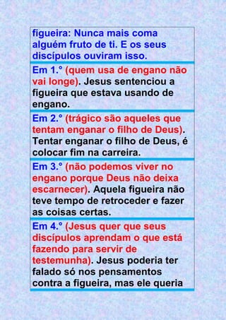 figueira: Nunca mais coma
alguém fruto de ti. E os seus
discípulos ouviram isso.
Em 1.° (quem usa de engano não
vai longe). Jesus sentenciou a
figueira que estava usando de
engano.
Em 2.° (trágico são aqueles que
tentam enganar o filho de Deus).
Tentar enganar o filho de Deus, é
colocar fim na carreira.
Em 3.° (não podemos viver no
engano porque Deus não deixa
escarnecer). Aquela figueira não
teve tempo de retroceder e fazer
as coisas certas.
Em 4.° (Jesus quer que seus
discípulos aprendam o que está
fazendo para servir de
testemunha). Jesus poderia ter
falado só nos pensamentos
contra a figueira, mas ele queria
 