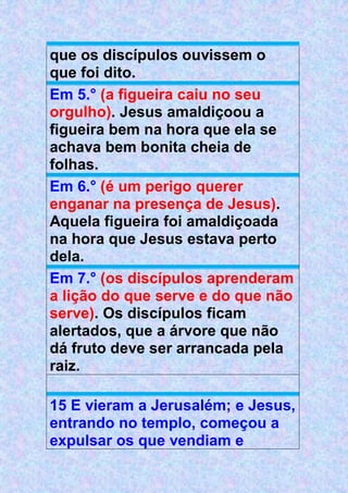 que os discípulos ouvissem o
que foi dito.
Em 5.° (a figueira caiu no seu
orgulho). Jesus amaldiçoou a
figueira bem na hora que ela se
achava bem bonita cheia de
folhas.
Em 6.° (é um perigo querer
enganar na presença de Jesus).
Aquela figueira foi amaldiçoada
na hora que Jesus estava perto
dela.
Em 7.° (os discípulos aprenderam
a lição do que serve e do que não
serve). Os discípulos ficam
alertados, que a árvore que não
dá fruto deve ser arrancada pela
raiz.
15 E vieram a Jerusalém; e Jesus,
entrando no templo, começou a
expulsar os que vendiam e
 