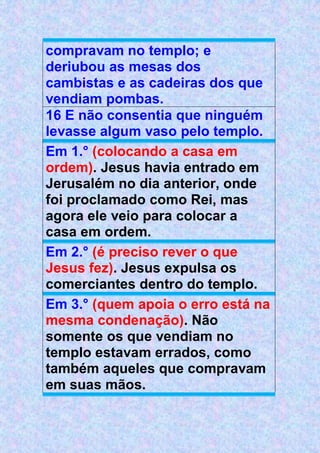 compravam no templo; e
deriubou as mesas dos
cambistas e as cadeiras dos que
vendiam pombas.
16 E não consentia que ninguém
levasse algum vaso pelo templo.
Em 1.° (colocando a casa em
ordem). Jesus havia entrado em
Jerusalém no dia anterior, onde
foi proclamado como Rei, mas
agora ele veio para colocar a
casa em ordem.
Em 2.° (é preciso rever o que
Jesus fez). Jesus expulsa os
comerciantes dentro do templo.
Em 3.° (quem apoia o erro está na
mesma condenação). Não
somente os que vendiam no
templo estavam errados, como
também aqueles que compravam
em suas mãos.
 