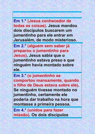 Em 1.° (Jesus conhecedor de
todas as coisas). Jesus mandou
dois discípulos buscarem um
jumentinho para ele entrar em
Jerusalém, de modo misterioso.
Em 2.° (alguém sem saber já
preparou o jumentinho para
Jesus). Jesus sabia que o
jumentinho estava preso e que
ninguém havia montado sobre
ele.
Em 3.° (o jumentinho se
comportou mansamente, quando
o filho de Deus estava sobre ele).
Se ninguém tivesse montado no
jumentinho, certamente ele
poderia dar trabalho na hora que
montasse a primeira pessoa.
Em 4.° (unidos para fazer
missão). Os dois discípulos
 