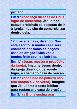 profano.
Em 9.° (não faça da casa de Deus
lugar de comércio). Jesus não
estava proibindo as pessoas de ir
à igreja, mas sim de comercializar
dentro dela.
17 E os ensinava, dizendo: Não
está escrito: A minha casa será
chamada por todas as nações
casa de oração? Mas vós a
tendes feito covil de ladrões.
Em 1.° (Jesus mostra o propósito
da igreja). Imagine Jesus dentro
da igreja dizendo que aquele
lugar, é chamado casa de oração.
Em 2.° (onde não há palavra não
tem oração e vice-versa). Imagine
que Jesus traz o texto bíblico
para restaurar a casa de oração.
Em 3.° (a Bíblia ensina orar).
 