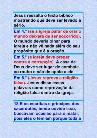 Jesus ressalta o texto bíblico
mostrando que deve ser levado a
sério.
Em 4.° (se a igreja parar de orar o
mundo deixará de ser socorrido).
O mundo deveria olhar para
igreja e não vê nada além do seu
propósito que é a oração.
Em 5.° (a igreja deve pregar
contra a corrupção). A casa de
Deus deve ser lugar de combate
ao roubo e não de apoio a ele.
Em 6.° (Jesus reprova a religião
falsa). Jesus disse essas
palavras como reprovação da
religião falsa dentro da igreja.
18 E os escribas e príncipes dos
sacerdotes, tendo ouvido isso,
buscavam ocasião para o matar;
pois eles o temiam porque toda a
 