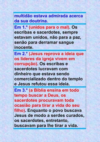 multidão estava admirada acerca
da sua doutrina.
Em 1.° (unidos para o mal). Os
escribas e sacerdotes, sempre
estavam unidos, não para a paz,
senão para derramar sangue
inocente.
Em 2.° (Jesus reprova a ideia que
os líderes da igreja vivem em
corrupção). Os escribas e
sacerdotes lucravam com
dinheiro que estava sendo
comercializado dentro do templo
e Jesus refutou essa ideia.
Em 3.° (a Bíblia ensina em todo
tempo buscar a Deus, os
sacerdotes procuravam toda
ocasião para tirar a vida do seu
filho). Enquanto o povo buscava
Jesus de modo a serdes curados,
os sacerdotes, entretanto,
buscavam para lhe tirar a vida.
 