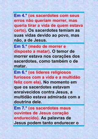 Em 4.° (os sacerdotes com seus
erros não queriam morrer, mas
queria tirar a vida de quem estava
certo). Os sacerdotes temiam as
suas vidas devido ao povo, mas
não, a de Jesus.
Em 5.° (medo de morrer e
disposto a matar). O temor de
morrer estava nos corações dos
sacerdotes, como também o de
matar.
Em 6.° (os líderes religiosos
furiosos com a vida e a multidão
feliz com ela). No momento em
que os sacerdotes estavam
enraivecidos contra Jesus, a
multidão estava admirada com a
doutrina dele.
Em 7.° (os sacerdotes maus
ouvintes de Jesus coração
endurecido). As palavras de
Jesus podem tanto endurecer o
 