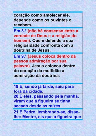coração como amolecer ele,
depende como os ouvintes o
recebem.
Em 8.° (não há consenso entre a
verdade de Deus e a religião do
homem). Quem defende a sua
religiosidade confronta com a
doutrina de Jesus.
Em 9.° (Jesus coloca dentro da
pessoa admiração por sua
palavra). Jesus colocou dentro
do coração da multidão a
admiração da doutrina.
19 E, sendo já tarde, saiu para
fora da cidade.
20 E eles, passando pela manhã,
viram que a figueira se tinha
secado desde as raízes.
21 E Pedro, lembrando-se, disse-
lhe: Mestre, eis que a figueira que
 