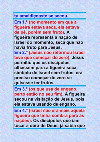 tu amaldiçoaste se secou.
Em 1.° (no momento em que a
figueira estava seca, ela estava
de pé, porém sem fruto). A
figueira representa a nação de
Israel do momento, seca que não
havia fruto para Jesus.
Em 2.° (Jesus não reformou Israel
teve que começar do zero). Jesus
permitiu que os discípulos
olhassem para a figueira seca,
símbolo de Israel sem frutos, era
preciso começar do zero se
quisesse ter frutos.
Em 3.° (os que usa de engano,
perto estão no seu fim). A figueira
secou na visitação de Jesus, pois
ela estava usando de engano.
Em 4.° (Israel não era mais aquela
figueira que tinha sombra para as
nações). Os discípulos que iam
tocar a obra de Deus, já sabia que
 