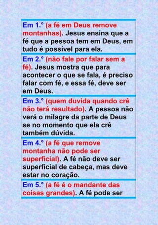 Em 1.° (a fé em Deus remove
montanhas). Jesus ensina que a
fé que a pessoa tem em Deus, em
tudo é possível para ela.
Em 2.° (não fale por falar sem a
fé). Jesus mostra que para
acontecer o que se fala, é preciso
falar com fé, e essa fé, deve ser
em Deus.
Em 3.° (quem duvida quando crê
não terá resultado). A pessoa não
verá o milagre da parte de Deus
se no momento que ela crê
também dúvida.
Em 4.° (a fé que remove
montanha não pode ser
superficial). A fé não deve ser
superficial de cabeça, mas deve
estar no coração.
Em 5.° (a fé é o mandante das
coisas grandes). A fé pode ser
 