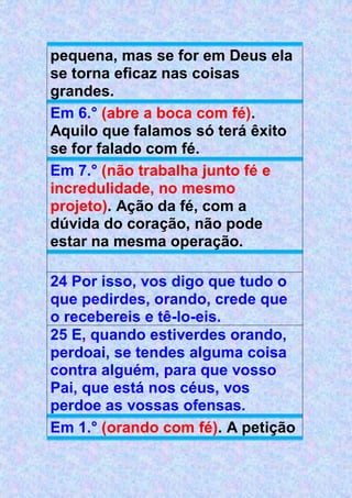 pequena, mas se for em Deus ela
se torna eficaz nas coisas
grandes.
Em 6.° (abre a boca com fé).
Aquilo que falamos só terá êxito
se for falado com fé.
Em 7.° (não trabalha junto fé e
incredulidade, no mesmo
projeto). Ação da fé, com a
dúvida do coração, não pode
estar na mesma operação.
24 Por isso, vos digo que tudo o
que pedirdes, orando, crede que
o recebereis e tê-lo-eis.
25 E, quando estiverdes orando,
perdoai, se tendes alguma coisa
contra alguém, para que vosso
Pai, que está nos céus, vos
perdoe as vossas ofensas.
Em 1.° (orando com fé). A petição
 
