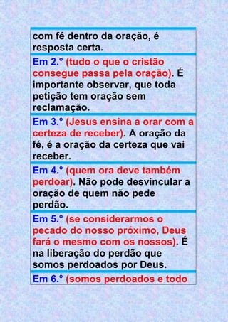 com fé dentro da oração, é
resposta certa.
Em 2.° (tudo o que o cristão
consegue passa pela oração). É
importante observar, que toda
petição tem oração sem
reclamação.
Em 3.° (Jesus ensina a orar com a
certeza de receber). A oração da
fé, é a oração da certeza que vai
receber.
Em 4.° (quem ora deve também
perdoar). Não pode desvincular a
oração de quem não pede
perdão.
Em 5.° (se considerarmos o
pecado do nosso próximo, Deus
fará o mesmo com os nossos). É
na liberação do perdão que
somos perdoados por Deus.
Em 6.° (somos perdoados e todo
 