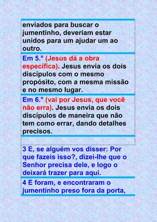 enviados para buscar o
jumentinho, deveriam estar
unidos para um ajudar um ao
outro.
Em 5.° (Jesus dá a obra
específica). Jesus envia os dois
discípulos com o mesmo
propósito, com a mesma missão
e no mesmo lugar.
Em 6.° (vai por Jesus, que você
não erra). Jesus envia os dois
discípulos de maneira que não
tem como errar, dando detalhes
precisos.
3 E, se alguém vos disser: Por
que fazeis isso?, dizei-lhe que o
Senhor precisa dele, e logo o
deixará trazer para aqui.
4 E foram, e encontraram o
jumentinho preso fora da porta,
 