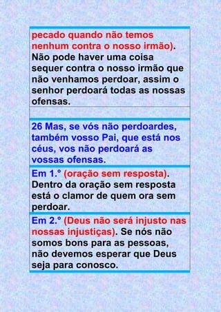 pecado quando não temos
nenhum contra o nosso irmão).
Não pode haver uma coisa
sequer contra o nosso irmão que
não venhamos perdoar, assim o
senhor perdoará todas as nossas
ofensas.
26 Mas, se vós não perdoardes,
também vosso Pai, que está nos
céus, vos não perdoará as
vossas ofensas.
Em 1.° (oração sem resposta).
Dentro da oração sem resposta
está o clamor de quem ora sem
perdoar.
Em 2.° (Deus não será injusto nas
nossas injustiças). Se nós não
somos bons para as pessoas,
não devemos esperar que Deus
seja para conosco.
 