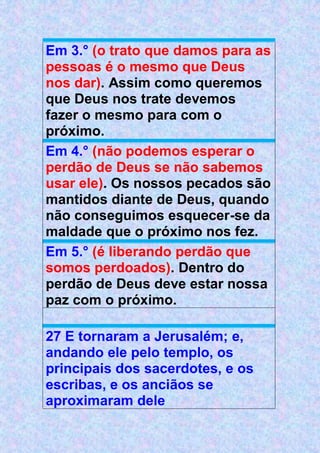 Em 3.° (o trato que damos para as
pessoas é o mesmo que Deus
nos dar). Assim como queremos
que Deus nos trate devemos
fazer o mesmo para com o
próximo.
Em 4.° (não podemos esperar o
perdão de Deus se não sabemos
usar ele). Os nossos pecados são
mantidos diante de Deus, quando
não conseguimos esquecer-se da
maldade que o próximo nos fez.
Em 5.° (é liberando perdão que
somos perdoados). Dentro do
perdão de Deus deve estar nossa
paz com o próximo.
27 E tornaram a Jerusalém; e,
andando ele pelo templo, os
principais dos sacerdotes, e os
escribas, e os anciãos se
aproximaram dele
 