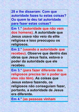 28 e lhe disseram: Com que
autoridade fazes tu estas coisas?
Ou quem te deu tal autoridade
para fazer estas coisas?
Em 1.° (autoridade que não vem
dos homens). A autoridade que
Jesus usava não veio da elite
religiosa e isso preocupou os
religiosos.
Em 2.° (usando a autoridade que
recebeu). Observe que dentro das
obras que Jesus fazia, estava o
poder da autoridade que ele
recebeu.
Em 3.° (para fazer diferente dos
religiosos precisa ter o poder que
eles não têm). As coisas que
Jesus estava fazendo, os
religiosos não conseguiam fazer,
portanto, a autoridade de Jesus
era diferente.
Em 4.° (as pessoas vinham
 