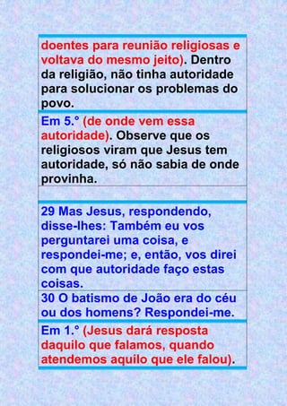 doentes para reunião religiosas e
voltava do mesmo jeito). Dentro
da religião, não tinha autoridade
para solucionar os problemas do
povo.
Em 5.° (de onde vem essa
autoridade). Observe que os
religiosos viram que Jesus tem
autoridade, só não sabia de onde
provinha.
29 Mas Jesus, respondendo,
disse-lhes: Também eu vos
perguntarei uma coisa, e
respondei-me; e, então, vos direi
com que autoridade faço estas
coisas.
30 O batismo de João era do céu
ou dos homens? Respondei-me.
Em 1.° (Jesus dará resposta
daquilo que falamos, quando
atendemos aquilo que ele falou).
 