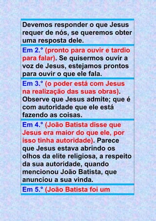 Devemos responder o que Jesus
requer de nós, se queremos obter
uma resposta dele.
Em 2.° (pronto para ouvir e tardio
para falar). Se quisermos ouvir a
voz de Jesus, estejamos prontos
para ouvir o que ele fala.
Em 3.° (o poder está com Jesus
na realização das suas obras).
Observe que Jesus admite; que é
com autoridade que ele está
fazendo as coisas.
Em 4.° (João Batista disse que
Jesus era maior do que ele, por
isso tinha autoridade). Parece
que Jesus estava abrindo os
olhos da elite religiosa, a respeito
da sua autoridade, quando
mencionou João Batista, que
anunciou a sua vinda.
Em 5.° (João Batista foi um
 