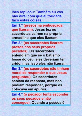 lhes replicou: Também eu vos
não direi com que autoridade
faço estas coisas.
Em 1.° (presos na emboscada
que fizeram). Jesus fez os
sacerdotes caírem na própria
armadilha que eles fizeram.
Em 2.° (os sacerdotes ficaram
presos nos seus próprios
pecados). Os sacerdotes
entendiam que se o batismo
fosse do céu, eles deveriam ter
crido, mas isso eles não fizeram.
Em 3.° (os sacerdotes não tinham
moral de responder o que Jesus
perguntou). Os sacerdotes
sabiam da resposta, mas não
podiam responder, porque os
colocava em apuros.
Em 4.° (o pecador tenta esconder
os seus pecados e não
consegue). Quando a pessoa é
 