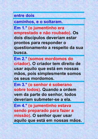 entre dois
caminhos, e o soltaram.
Em 1.° (o jumentinho era
emprestado e não roubado). Os
dois discípulos deveriam estar
prontos para responder o
questionamento a respeito da sua
busca.
Em 2.° (somos mordomos do
criador). O criador tem direito de
usar aquilo que está em nossas
mãos, pois simplesmente somos
os seus mordomos.
Em 3.° (o senhor é soberano
sobre todos). Quando a ordem
vem da parte do senhor, todos
deveriam submeter-se a ela.
Em 4.° (o jumentinho estava
sendo preparado para fazer a
missão). O senhor quer usar
aquilo que está em nossas mãos.
 