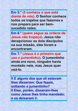 Em 5.° (5 conhece o que está
diante de nós). O Senhor conhece
todos os trajetos que fazemos e
nos prepara para ser bem-
sucedido neles.
Em 6.° (quem segue as ordens de
Jesus não tropeça). Jesus não
decepcionou os dois discípulos
na sua missão, eles foram e
encontraram.
Em 7.° (Jesus é o primeiro que
usa o jumentinho). O jumentinho
ainda era novo, ninguém havia
montado nele, mas Jesus quer
usá-lo.
5 E alguns dos que ali estavam
lhes disseram: Que fazeis,
soltando o jumentinho?
6 Eles, porém, disseram-lhes
como Jesus lhes tinha mandado;
e os deixaram ir.
 
