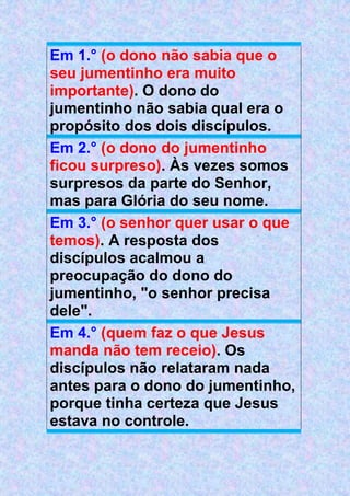 Em 1.° (o dono não sabia que o
seu jumentinho era muito
importante). O dono do
jumentinho não sabia qual era o
propósito dos dois discípulos.
Em 2.° (o dono do jumentinho
ficou surpreso). Às vezes somos
surpresos da parte do Senhor,
mas para Glória do seu nome.
Em 3.° (o senhor quer usar o que
temos). A resposta dos
discípulos acalmou a
preocupação do dono do
jumentinho, "o senhor precisa
dele".
Em 4.° (quem faz o que Jesus
manda não tem receio). Os
discípulos não relataram nada
antes para o dono do jumentinho,
porque tinha certeza que Jesus
estava no controle.
 