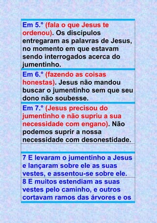 Em 5.° (fala o que Jesus te
ordenou). Os discípulos
entregaram as palavras de Jesus,
no momento em que estavam
sendo interrogados acerca do
jumentinho.
Em 6.° (fazendo as coisas
honestas). Jesus não mandou
buscar o jumentinho sem que seu
dono não soubesse.
Em 7.° (Jesus precisou do
jumentinho e não supriu a sua
necessidade com engano). Não
podemos suprir a nossa
necessidade com desonestidade.
7 E levaram o jumentinho a Jesus
e lançaram sobre ele as suas
vestes, e assentou-se sobre ele.
8 E muitos estendiam as suas
vestes pelo caminho, e outros
cortavam ramos das árvores e os
 
