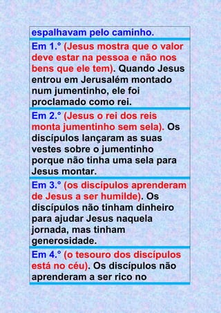 espalhavam pelo caminho.
Em 1.° (Jesus mostra que o valor
deve estar na pessoa e não nos
bens que ele tem). Quando Jesus
entrou em Jerusalém montado
num jumentinho, ele foi
proclamado como rei.
Em 2.° (Jesus o rei dos reis
monta jumentinho sem sela). Os
discípulos lançaram as suas
vestes sobre o jumentinho
porque não tinha uma sela para
Jesus montar.
Em 3.° (os discípulos aprenderam
de Jesus a ser humilde). Os
discípulos não tinham dinheiro
para ajudar Jesus naquela
jornada, mas tinham
generosidade.
Em 4.° (o tesouro dos discípulos
está no céu). Os discípulos não
aprenderam a ser rico no
 