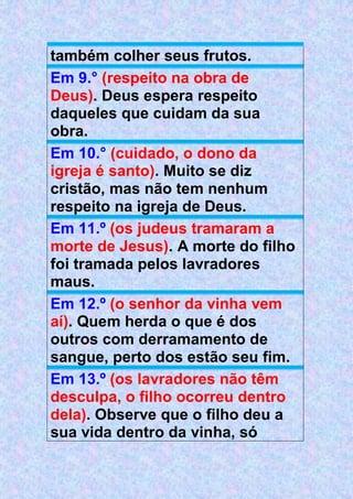 também colher seus frutos.
Em 9.° (respeito na obra de
Deus). Deus espera respeito
daqueles que cuidam da sua
obra.
Em 10.° (cuidado, o dono da
igreja é santo). Muito se diz
cristão, mas não tem nenhum
respeito na igreja de Deus.
Em 11.º (os judeus tramaram a
morte de Jesus). A morte do filho
foi tramada pelos lavradores
maus.
Em 12.º (o senhor da vinha vem
aí). Quem herda o que é dos
outros com derramamento de
sangue, perto dos estão seu fim.
Em 13.º (os lavradores não têm
desculpa, o filho ocorreu dentro
dela). Observe que o filho deu a
sua vida dentro da vinha, só
 