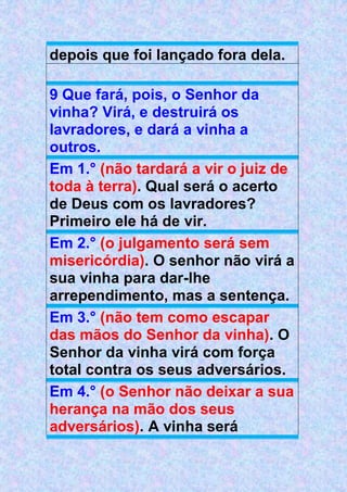 depois que foi lançado fora dela.
9 Que fará, pois, o Senhor da
vinha? Virá, e destruirá os
lavradores, e dará a vinha a
outros.
Em 1.° (não tardará a vir o juiz de
toda à terra). Qual será o acerto
de Deus com os lavradores?
Primeiro ele há de vir.
Em 2.° (o julgamento será sem
misericórdia). O senhor não virá a
sua vinha para dar-lhe
arrependimento, mas a sentença.
Em 3.° (não tem como escapar
das mãos do Senhor da vinha). O
Senhor da vinha virá com força
total contra os seus adversários.
Em 4.° (o Senhor não deixar a sua
herança na mão dos seus
adversários). A vinha será
 