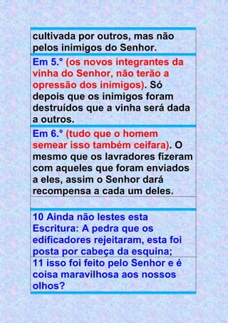 cultivada por outros, mas não
pelos inimigos do Senhor.
Em 5.° (os novos integrantes da
vinha do Senhor, não terão a
opressão dos inimigos). Só
depois que os inimigos foram
destruídos que a vinha será dada
a outros.
Em 6.° (tudo que o homem
semear isso também ceifara). O
mesmo que os lavradores fizeram
com aqueles que foram enviados
a eles, assim o Senhor dará
recompensa a cada um deles.
10 Ainda não lestes esta
Escritura: A pedra que os
edificadores rejeitaram, esta foi
posta por cabeça da esquina;
11 isso foi feito pelo Senhor e é
coisa maravilhosa aos nossos
olhos?
 