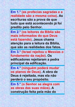Em 1.° (as profecias sagradas e a
realidade são a mesma coisa). As
escrituras são a prova de que
tudo que está acontecendo já foi
predito pelo Senhor.
Em 2.° (os leitores da Bíblia são
mais informados do que Deus
está fazendo). Jesus chama
atenção para a leitura da Bíblia,
que são as realidades dos fatos.
Em 3.° (Israel rejeitou o Messias o
fundamento da nação). Os
edificadores rejeitaram a pedra
principal da edificação.
Em 4.° (ninguém poderá mudar
os planos de Deus). A obra de
Deus é rejeitada, mas ela não
perderá o seu propósito.
Em 5.° (o Senhor se alegra com
as obras das suas mãos). A
construção feita pela mão do
 