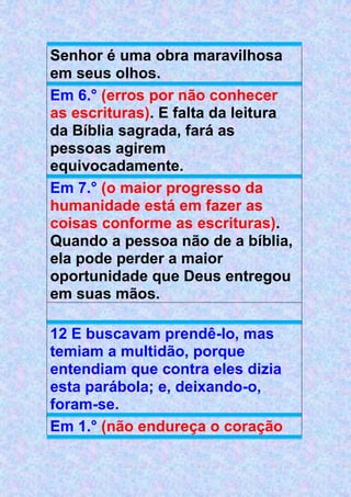 Senhor é uma obra maravilhosa
em seus olhos.
Em 6.° (erros por não conhecer
as escrituras). E falta da leitura
da Bíblia sagrada, fará as
pessoas agirem
equivocadamente.
Em 7.° (o maior progresso da
humanidade está em fazer as
coisas conforme as escrituras).
Quando a pessoa não de a bíblia,
ela pode perder a maior
oportunidade que Deus entregou
em suas mãos.
12 E buscavam prendê-lo, mas
temiam a multidão, porque
entendiam que contra eles dizia
esta parábola; e, deixando-o,
foram-se.
Em 1.° (não endureça o coração
 